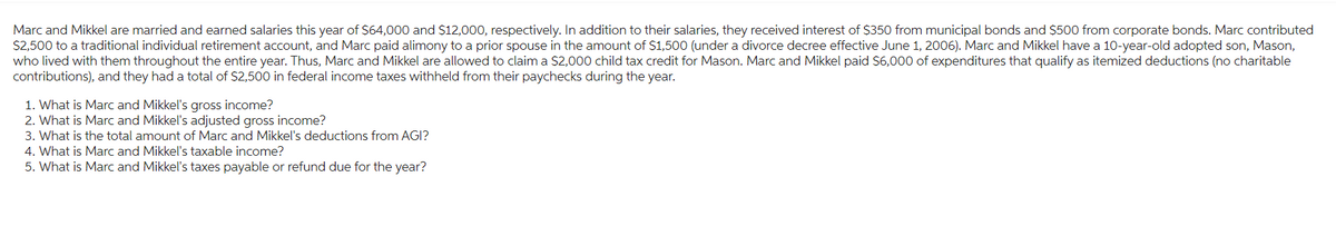 Marc and Mikkel are married and earned salaries this year of $64,000 and $12,000, respectively. In addition to their salaries, they received interest of $350 from municipal bonds and $500 from corporate bonds. Marc contributed
$2,500 to a traditional individual retirement account, and Marc paid alimony to a prior spouse in the amount of $1,500 (under a divorce decree effective June 1, 2006). Marc and Mikkel have a 10-year-old adopted son, Mason,
who lived with them throughout the entire year. Thus, Marc and Mikkel are allowed to claim a $2,000 child tax credit for Mason. Marc and Mikkel paid $6,000 of expenditures that qualify as itemized deductions (no charitable
contributions), and they had a total of $2,500 in federal income taxes withheld from their paychecks during the year.
1. What is Marc and Mikkel's gross income?
2. What is Marc and Mikkel's adjusted gross income?
3. What is the total amount of Marc and Mikkel's deductions from AGI?
4. What is Marc and Mikkel's taxable income?
5. What is Marc and Mikkel's taxes payable or refund due for the year?