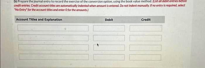 (b) Prepare the journal entry to record the exercise of the conversion option, using the book value method. (List all debit entries before
credit entries. Credit account titles are automatically indented when amount is entered. Do not indent manually. If no entry is required, select
"No Entry" for the account titles and enter O for the amounts.)
Account Titles and Explanation
Debit
Credit
DIOD