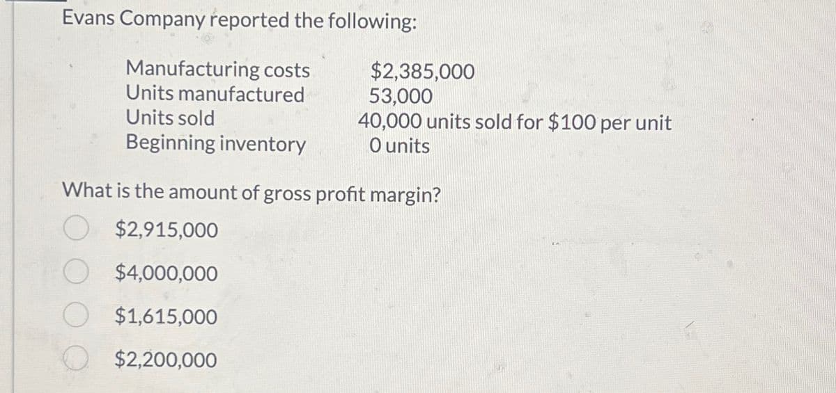 Evans Company reported the following:
Manufacturing costs
Units manufactured
Units sold
Beginning inventory
$2,385,000
53,000
40,000 units sold for $100 per unit
O units
What is the amount of gross profit margin?
$2,915,000
$4,000,000
$1,615,000
$2,200,000