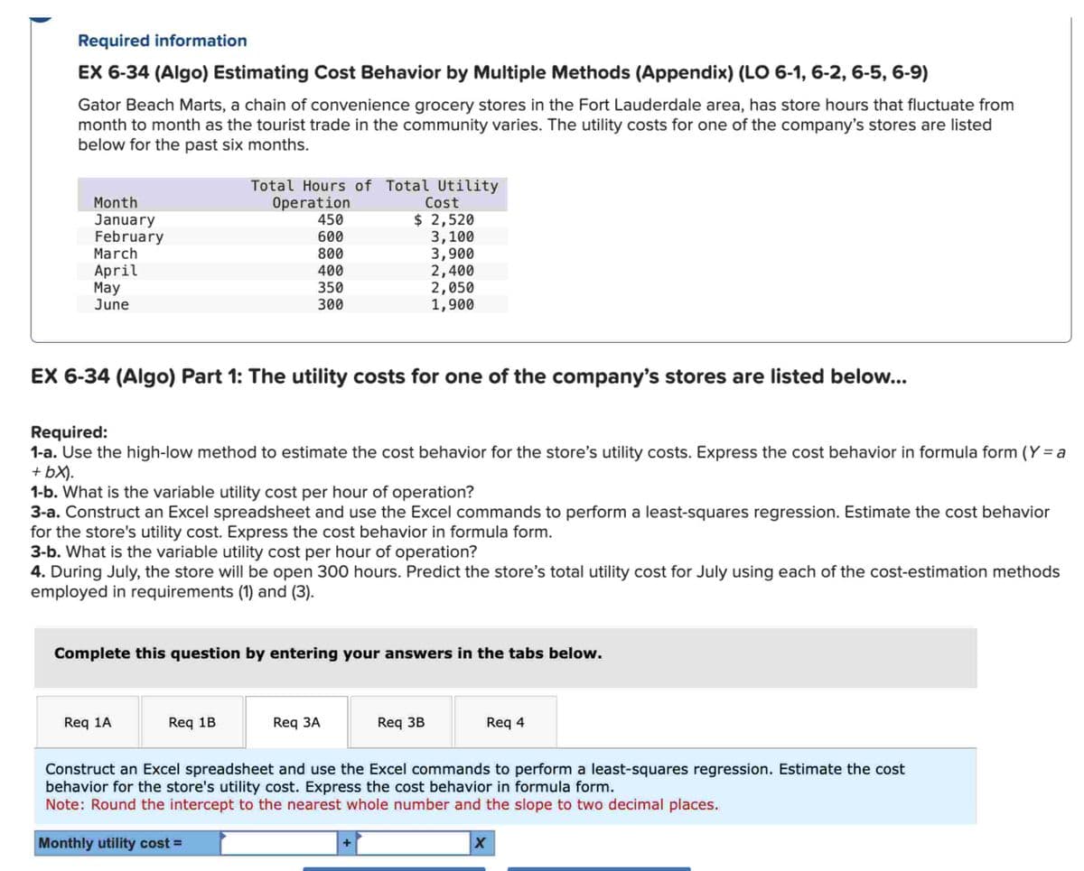 Required information
EX 6-34 (Algo) Estimating Cost Behavior by Multiple Methods (Appendix) (LO 6-1, 6-2, 6-5, 6-9)
Gator Beach Marts, a chain of convenience grocery stores in the Fort Lauderdale area, has store hours that fluctuate from
month to month as the tourist trade in the community varies. The utility costs for one of the company's stores are listed
below for the past six months.
Month
January
February
March
April
May
June
Total Hours of Total Utility
Operation
450
600
800
400
350
300
EX 6-34 (Algo) Part 1: The utility costs for one of the company's stores are listed below...
Required:
1-a. Use the high-low method to estimate the cost behavior for the store's utility costs. Express the cost behavior in formula form (Y=a
+ bx).
1-b. What is the variable utility cost per hour of operation?
3-a. Construct an Excel spreadsheet and use the Excel commands to perform a least-squares regression. Estimate the cost behavior
for the store's utility cost. Express the cost behavior in formula form.
3-b. What is the variable utility cost per hour of operation?
4. During July, the store will be open 300 hours. Predict the store's total utility cost for July using each of the cost-estimation methods
employed in requirements (1) and (3).
Req 1A
Cost
$ 2,520
3,100
3,900
2,400
2,050
1,900
Complete this question by entering your answers in the tabs below.
Req 1B
Req 3A
Req 3B
Req 4
Construct an Excel spreadsheet and use the Excel commands to perform a least-squares regression. Estimate the cost
behavior for the store's utility cost. Express the cost behavior in formula form.
Note: Round the intercept to the nearest whole number and the slope to two decimal places.
Monthly utility cost =
X