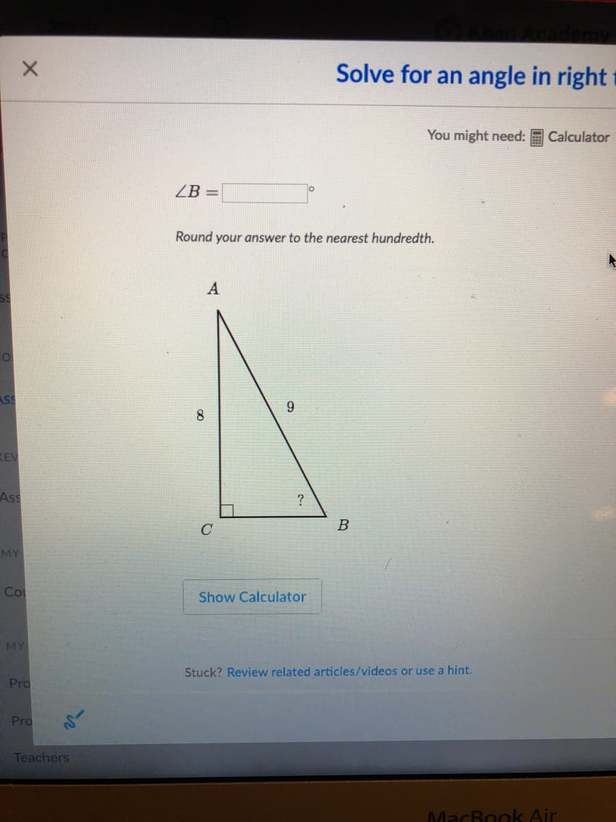 Solve for an angle in right t
You might need:
Calculator
ZB
Round your answer to the nearest hundredth.
ASS
9
8.
KEV
Ass
C
B
MY
Co
Show Calculator
MY
Stuck? Review related articles/videos or use a hint.
Pro
Pro
Teachers
MacBook Air
