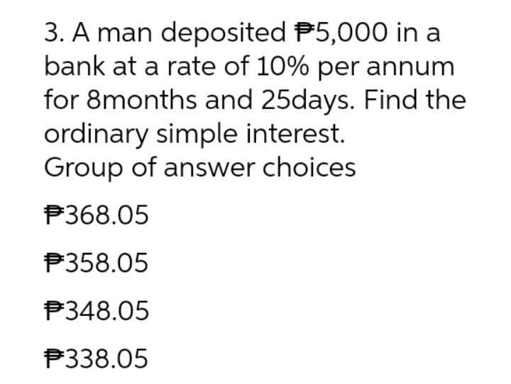 3. A man deposited P5,000 in a
bank at a rate of 10% per annum
for 8months and 25days. Find the
ordinary simple interest.
Group of answer choices
P368.05
P358.05
P348.05
P338.05
