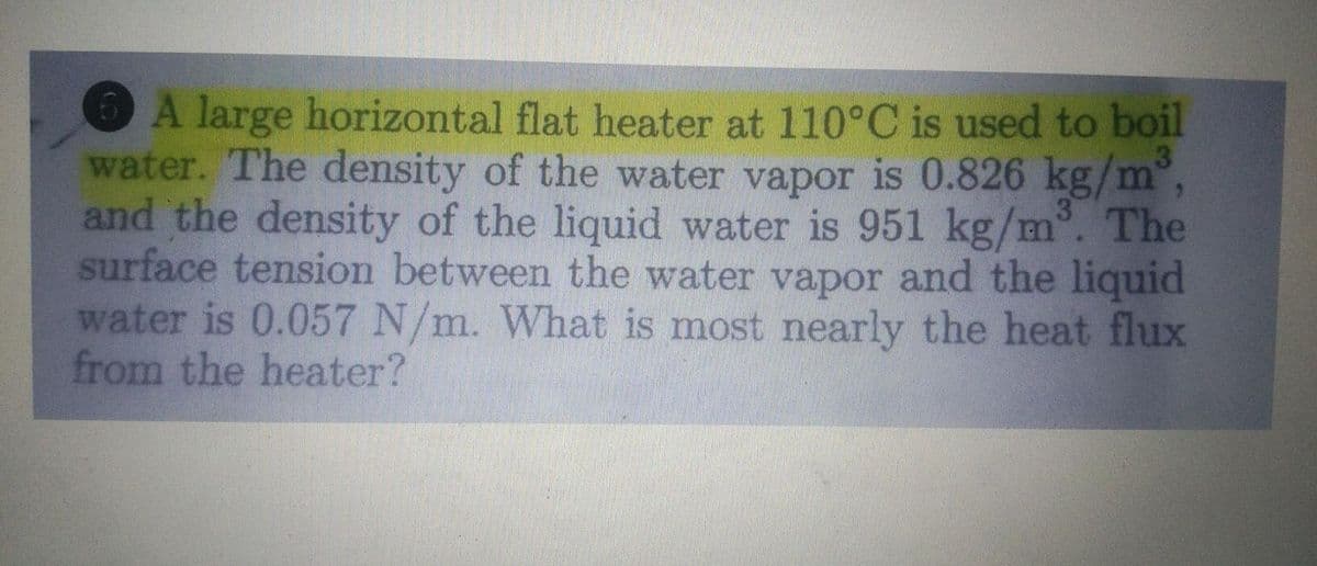 A large horizontal flat heater at 110°C is used to boil
water. The density of the water vapor is 0.826 kg/m°,
and the density of the liquid water is 951 kg/m. The
surface tension between the water vapor and the liquid
water is 0.057 N/m. What is most nearly the heat flux
from the heater?
