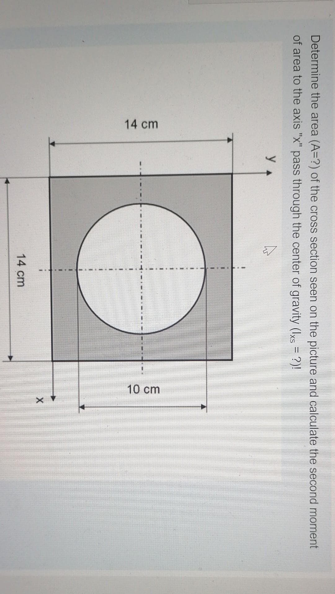 14 cm
10 cm
Determine the area (A=?) of the cross section seen on the picture and calculate the second moment
of area to the axis "x" pass through the center of gravity (Iks = ?)!
y 4
14 cm
