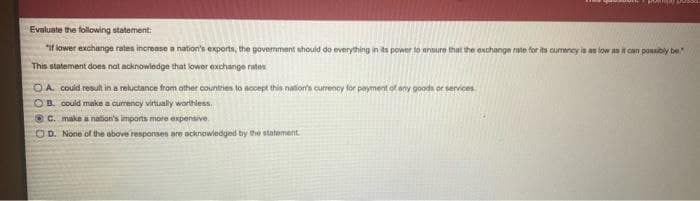 Evaluate the following statement:
"if lower exchange rates increase a nation's exports, the govermment should do everything in its power to anure that the exchange rate for its cumency is an low as it can possbly be
This statement does nat acknowledge that lower exchange rates
OA couid result in a reluctance from other countries to accept this nation's currency for payment of any goodn or services
OB. could make a currency virtually worthless.
O C. make a nation's imports more expensive.
COD. None of the above responses are acknowledged by the statement.
