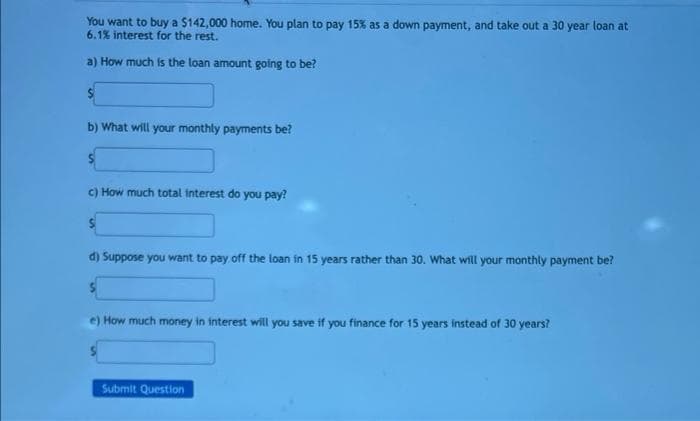 You want to buy a $142,000 home. You plan to pay 15% as a down payment, and take out a 30 year loan at
6.1% interest for the rest.
a) How much is the loan amount going to be?
$
b) What will your monthly payments be?
c) How much total interest do you pay?
d) Suppose you want to pay off the loan in 15 years rather than 30. What will your monthly payment be?
e) How much money in interest will you save if you finance for 15 years instead of 30 years?
Submit Question