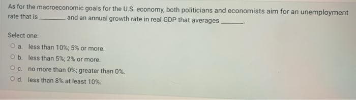 As for the macroeconomic
rate that is
goals for the U.S. economy, both politicians and economists aim for an unemployment
and an annual growth rate in real GDP that averages.
Select one:
O a. less than 10%; 5% or more.
O b.
less than 5%; 2% or more.
O c.
no more than 0%; greater than 0%.
O d. less than 8% at least 10%.