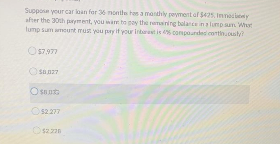 Suppose your car loan for 36 months has a monthly payment of $425. Immediately
after the 30th payment, you want to pay the remaining balance in a lump sum. What
lump sum amount must you pay if your interest is 4% compounded continuously?
$7,977
$8,827
O$8,035
$2,277
$2,228