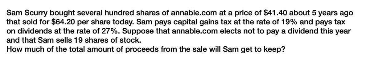 Sam Scurry bought several hundred shares of annable.com at a price of $41.40 about 5 years ago
that sold for $64.20 per share today. Sam pays capital gains tax at the rate of 19% and pays tax
on dividends at the rate of 27%. Suppose that annable.com elects not to pay a dividend this year
and that Sam sells 19 shares of stock.
How much of the total amount of proceeds from the sale will Sam get to keep?