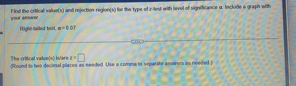 Find the critical value(s) and rejection region(s) for the type of z-test with level of significance a. Include a graph with
your answer.
Right-tailed test, a = 0.07
LE
comme
The critical value(s) is/are z=
(Round to two decimal places as needed. Use a comma to separate answers as needed.)