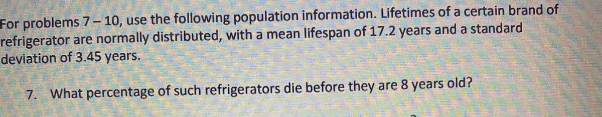 For problems 7 – 10, use the following population information. Lifetimes of a certain brand of
refrigerator are normally distributed, with a mean lifespan of 17.2 years and a standard
deviation of 3.45 years.
7. What percentage of such refrigerators die before they are 8 years old?