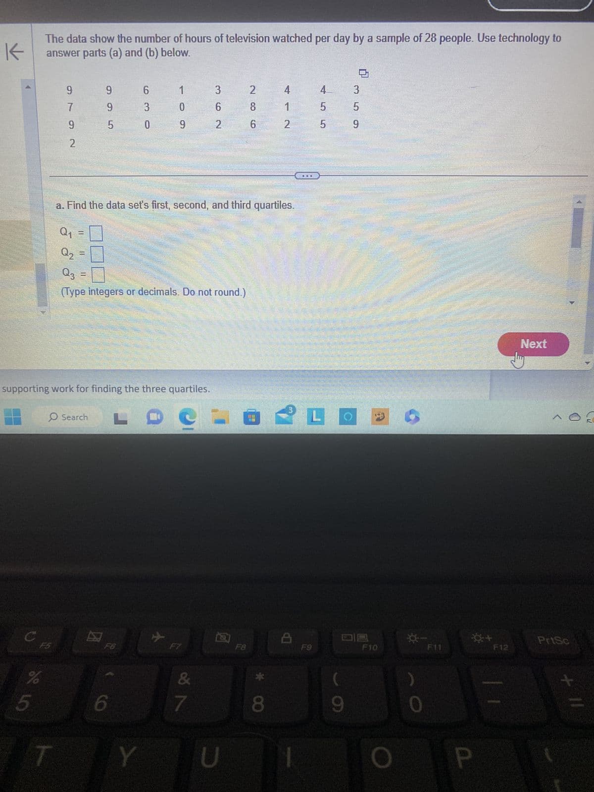 K
The data show the number of hours of television watched per day by a sample of 28 people. Use technology to
answer parts (a) and (b) below.
C
F5
de 10
%
5
9
7
9
2
Q₂
11
supporting work for finding the three quartiles.
LD
9
9
5
Search
0
a. Find the data set's first, second, and third quartiles.
Q₁
Q3
(Type integers or decimals. Do not round.)
6
3
0
F6
6
1
0
9
Y
✈
F7
3
6
2
&
7
2
U
2
8
6
F8
* CO
4
8
2
4
5
5
L
(
9
3
5
9
F10
0
F11
☀+
P
F12
Next
MOR
PrtSc
+ 11