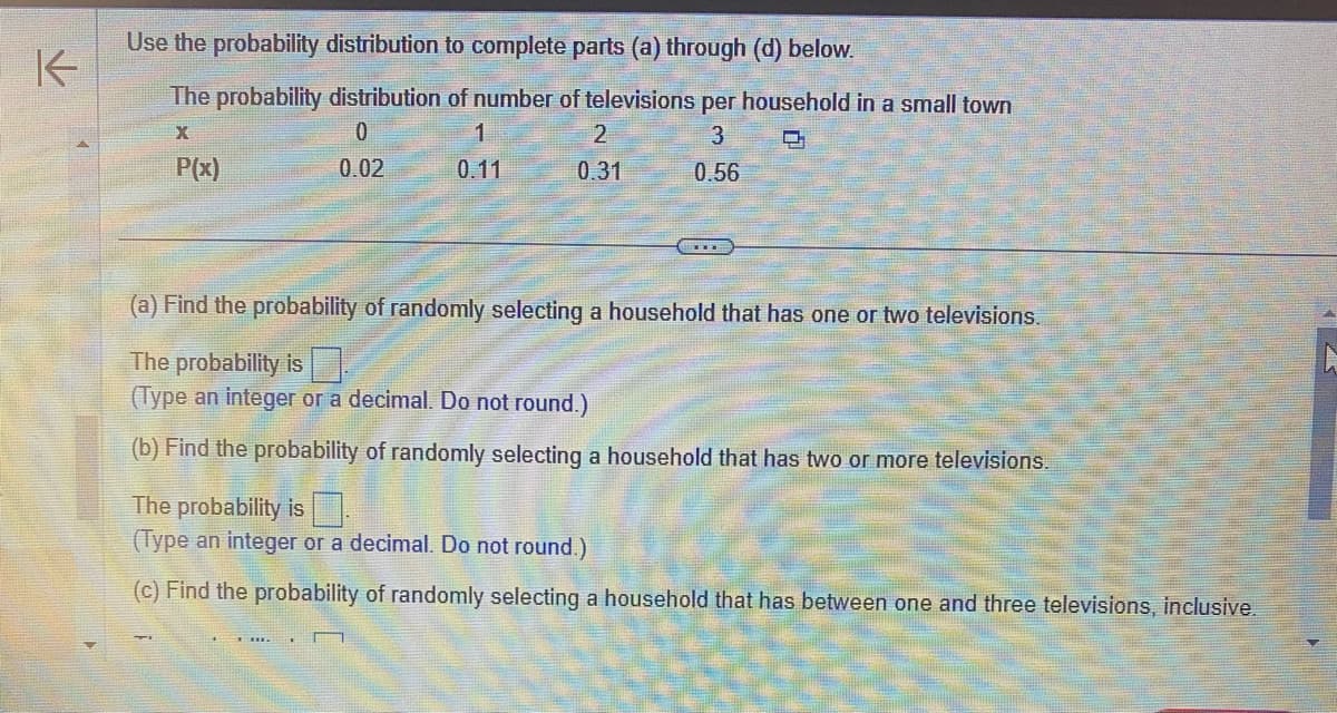 K
Use the probability distribution to complete parts (a) through (d) below.
The probability distribution of number of televisions per household in a small town
X
0
3
P(x)
0.02
0.56
1
0.11
2
0.31
(a) Find the probability of randomly selecting a household that has one or two televisions.
The probability is
(Type an integer or a decimal. Do not round.)
(b) Find the probability of randomly selecting a household that has two or more televisions.
The probability is
(Type an integer or a decimal. Do not round.)
(c) Find the probability of randomly selecting a household that has between one and three televisions, inclusive.