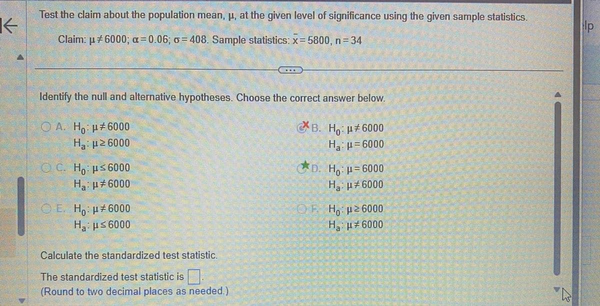 K
Test the claim about the population mean, p, at the given level of significance using the given sample statistics.
Claim: µ #6000; a=0.06; o=408. Sample statistics: x=5800, n = 34
Identify the null and alternative hypotheses. Choose the correct answer below.
C*B. H μ#6000
Но
H₂:μ=6000
ⒸA. Ho: μ#6000
Η : μ2 6000
C. Ho: μ≤6000
H₂: μ#6000
ⒸE Ho: μ#6000
Ha:μ≤6000
Calculate the standardized test statistic.
The standardized test statistic is
(Round to two decimal places as needed.)
D. Ho: p=6000
H₂ μ#6000
—
Ho: μ ≥6000
H₂ μ6000
A