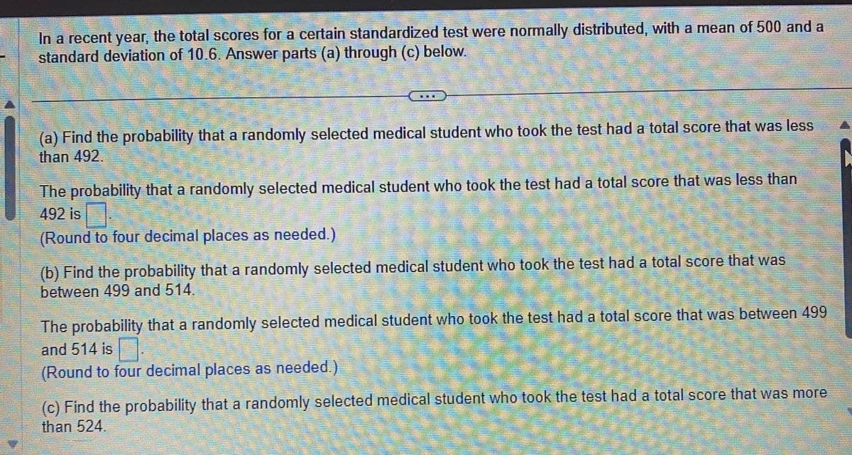 In a recent year, the total scores for a certain standardized test were normally distributed, with a mean of 500 and a
standard deviation of 10.6. Answer parts (a) through (c) below.
H
(a) Find the probability that a randomly selected medical student who took the test had a total score that was less
than 492
1
The probability that a randomly selected medical student who took the test had a total score that was less than
492 is
(Round to four decimal places as needed.)
(b) Find the probability that a randomly selected medical student who took the test had a total score that was
between 499 and 514.
MA
The probability that a randomly selected medical student who took the test had a total score that was between 499
and 514 is
1
(Round to four decimal places as needed.)
(c) Find the probability that a randomly selected medical student who took the test had a total score that was more
than 524