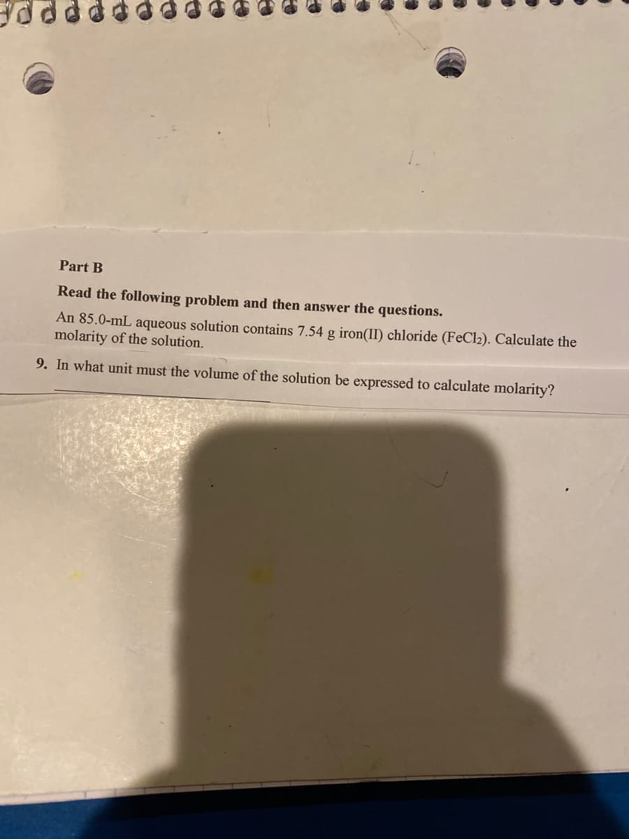 Part B
Read the following problem and then answer the questions.
An 85.0-mL aqueous solution contains 7.54 g iron(II) chloride (FeCl2). Calculate the
molarity of the solution.
9. In what unit must the volume of the solution be expressed to calculate molarity?