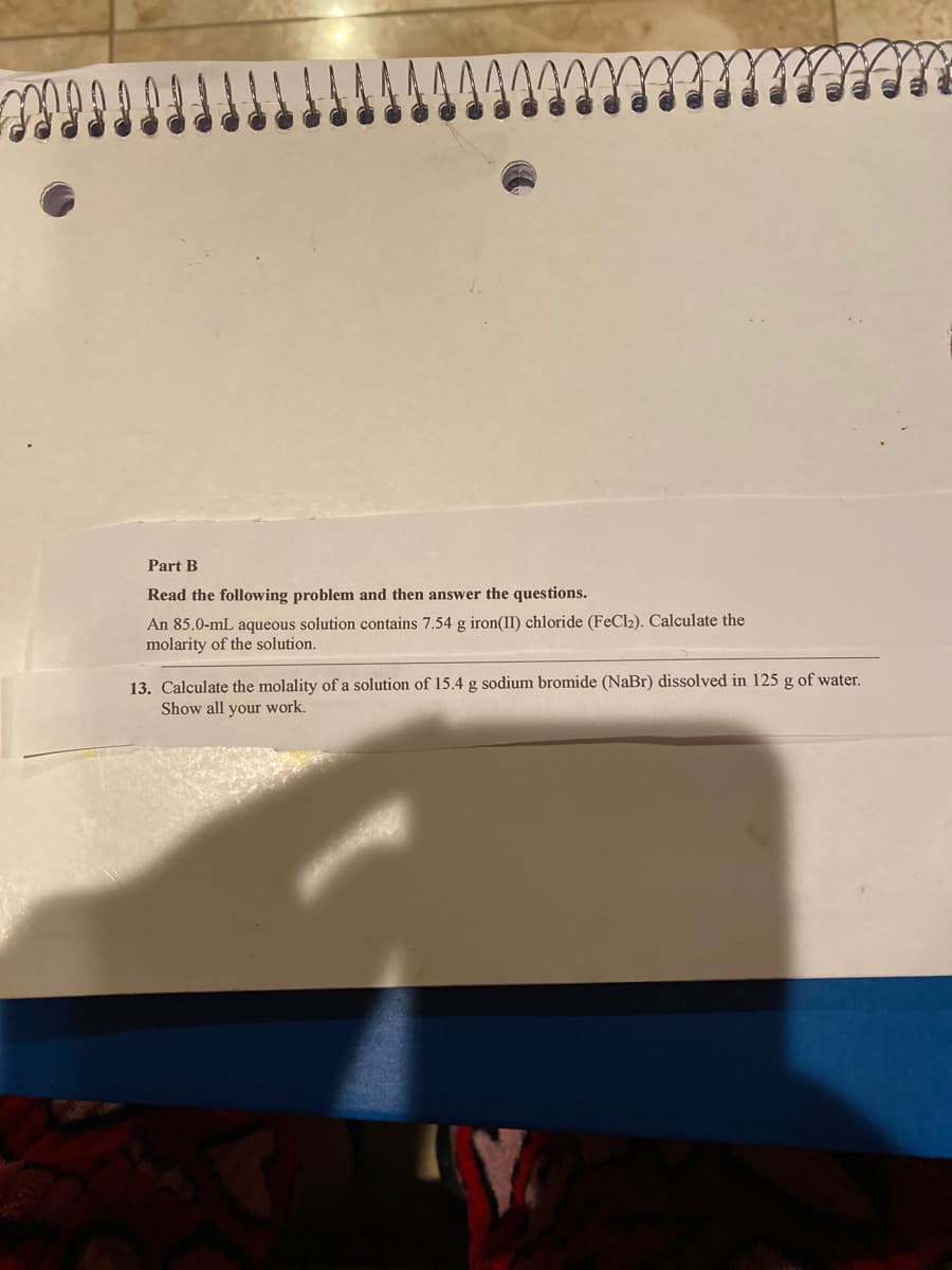 Part B
Read the following problem and then answer the questions.
An 85.0-mL aqueous solution contains 7.54 g iron(II) chloride (FeCl2). Calculate the
molarity of the solution.
13. Calculate the molality of a solution of 15.4 g sodium bromide (NaBr) dissolved in 125 g of water.
Show all your work.