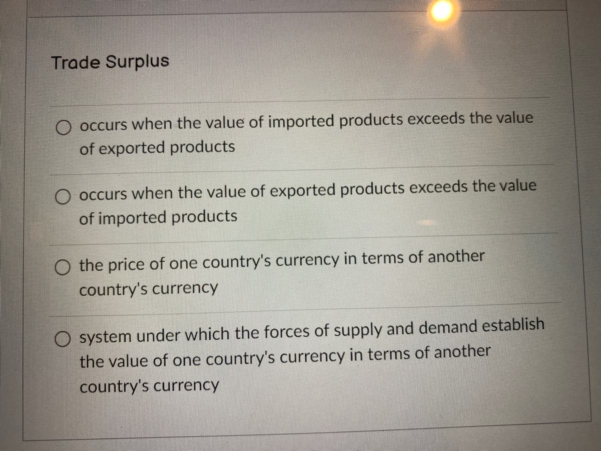 Trade Surplus
O occurs when the value of imported products exceeds the value
of exported products
occurs when the value of exported products exceeds the value
of imported products
O the price of one country's currency in terms of another
country's currency
O system under which the forces of supply and demand establish
the value of one country's currency in terms of another
country's currency