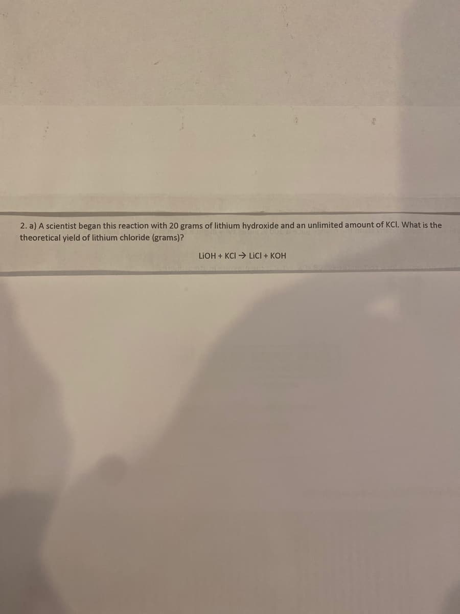 2. a) A scientist began this reaction with 20 grams of lithium hydroxide and an unlimited amount of KCI. What is the
theoretical yield of lithium chloride (grams)?
LIOH+KCI→ LICI + KOH