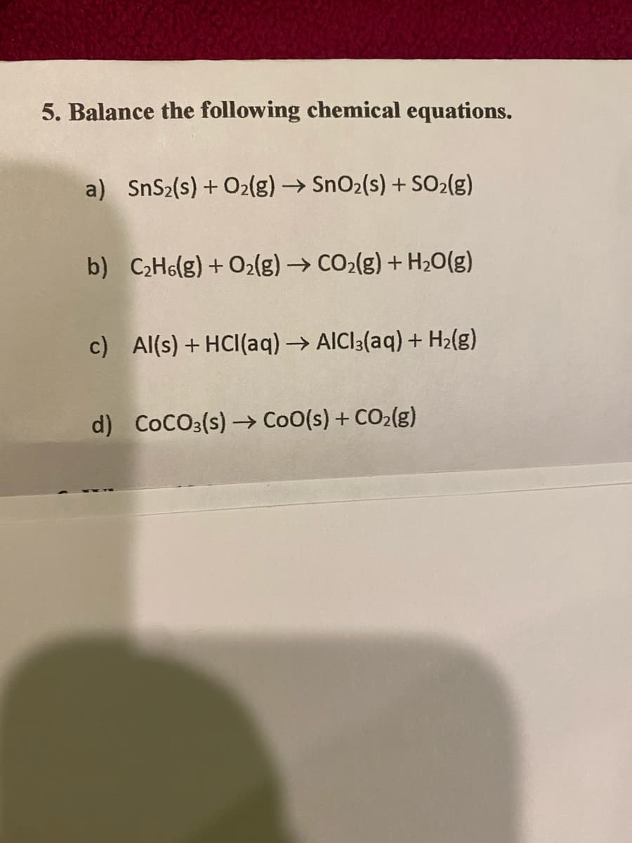 5. Balance the following chemical equations.
a) SnS₂(s) + O2(g) → SnO₂(s) + SO₂(g)
b) C,Hs(g)+O,(g) → COz(g)+H2O(g)
c) Al(s) + HCl(aq) → AICI3(aq) + H₂(g)
d) COCO3(s) → CoO(s) + CO₂(g)