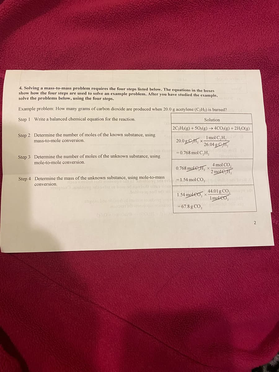 10 N
4. Solving a mass-to-mass problem requires the four steps listed below. The equations in the boxes
show how the four steps are used to solve an example problem. After you have studied the example,
solve the problems below, using the four steps.
Example problem: How many grams of carbon dioxide are produced when 20.0 g acetylene (C₂H₂) is burned?
Step 1 Write a balanced chemical equation for the reaction.
Step 2 Determine the number of moles of the known substance, using
mass-to-mole conversion.
20.0g₂x
ambubong bus aime=0.768 mol C₂H₂
Step 3 Determine the number of moles of the unknown substance, using
mole-to-mole conversion.
Solution
2C₂H2(g) + 5O2(g) → 4CO2(g) + 2H₂O(g)
1 mol C₂H₂W (b
26.04g CH₂
Step 4 Determine the mass of the unknown substance, using mole-to-mass
conversion.
dans avollot and consups sdi lameldong smil ovie
stsigmomoldongodi ovloz of od ustadt oites slo
sota W
0.768 mol H₂x;
1.54 mol CO₂
1.54 molox
nsgyxo bas obixorbyd musiboa a
1101BW
foot or assiqot notipo=67.8 g CO₂
(2) 0+ (2)HOM (DOHS - (₂) 0
ob woll (o
Yongrtion
4 mol CO₂
2 mol H₂
44.01 g CO₂oileupo adi
Imoleo, pored
snovolfot od ang
2