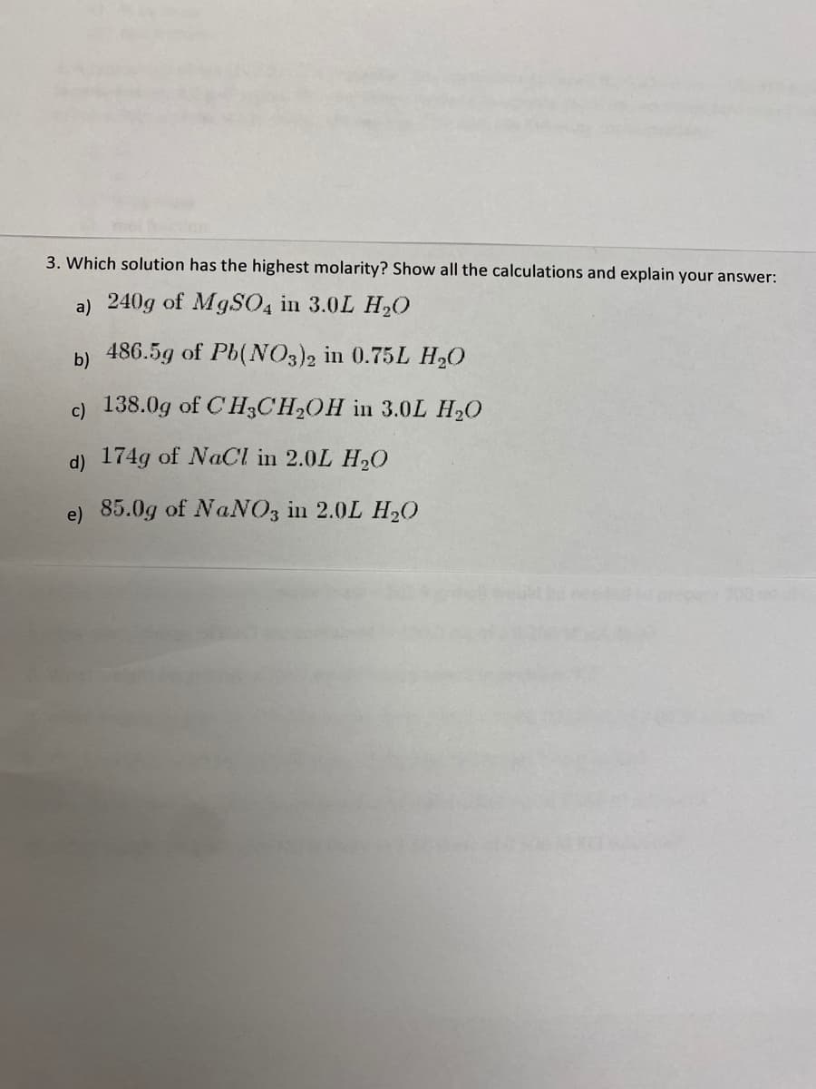 3. Which solution has the highest molarity? Show all the calculations and explain your answer:
a) 240g of MgSO4 in 3.0L H₂O
486.5g of Pb(NO3)2 in 0.75L H₂O
b)
c) 138.0g of CH3CH₂OH in 3.0L H₂O
d) 174g of NaCl in 2.0L H₂O
e) 85.0g of NaNO3 in 2.0L H₂O