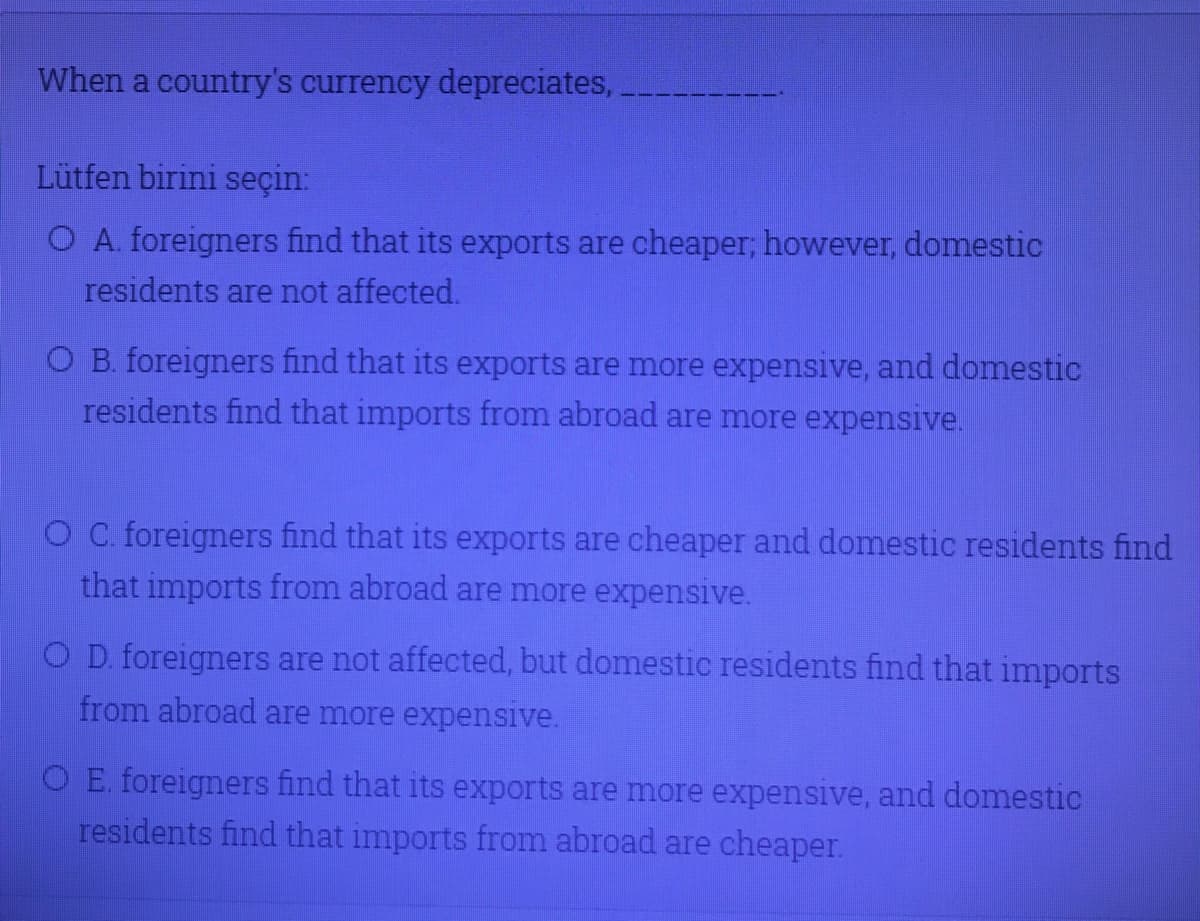 When a country's currency depreciates,
Lütfen birini seçin:
O A. foreigners find that its exports are cheaper; however, domestic
residents are not affected.
O B. foreigners find that its exports are more expensive, and domestic
residents find that imports from abroad are more expensive.
OC. foreigners find that its exports are cheaper and domestic residents find
that imports from abroad are more expensive.
O D. foreigners are not affected, but domestic residents find that imports
from abroad are more expensive.
O E. foreigners find that its exports are more expensive, and domestic
residents find that imports from abroad are cheaper.
