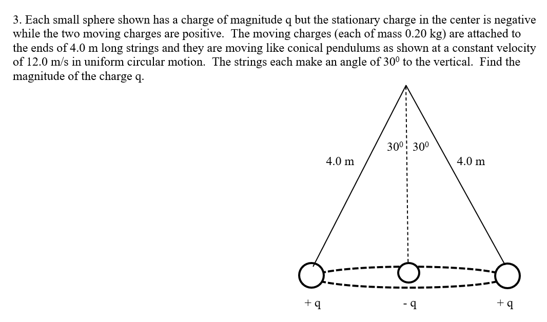 3. Each small sphere shown has a charge of magnitude q but the stationary charge in the center is negative
while the two moving charges are positive. The moving charges (each of mass 0.20 kg) are attached to
the ends of 4.0 m long strings and they are moving like conical pendulums as shown at a constant velocity
of 12.0 m/s in uniform circular motion. The strings each make an angle of 30° to the vertical. Find the
magnitude of the charge q.
300: 30°
4.0 m
4.0 m
+ q
- 9
+q
