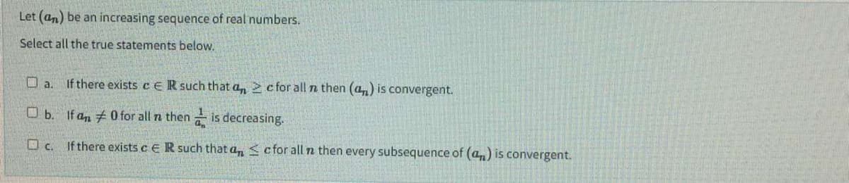 Let (an) be an increasing sequence of real numbers.
Select all the true statements below.
a.
If there exists c ER such that an c for all n then (an) is convergent.
□ b.
If an #0 for all n then is decreasing.
c.
If there exists c ER such that an ≤ c for all n then every subsequence of (a) is convergent.