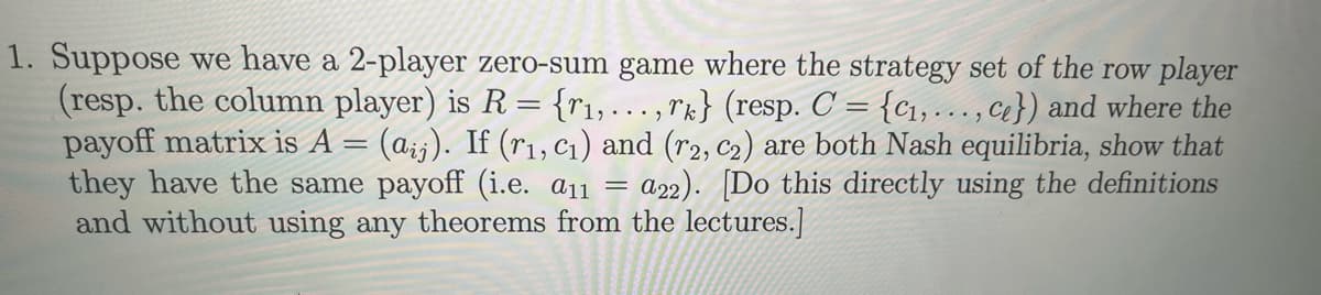 1. Suppose we have a 2-player zero-sum game where the strategy set of the row player
(resp. the column player) is R = {₁,..., rk} (resp. C = {₁,..., ce}) and where the
payoff matrix is A = (aij). If (r₁, C₁) and (r2, C₂) are both Nash equilibria, show that
they have the same payoff (i.e. a11 a22). [Do this directly using the definitions
and without using any theorems from the lectures.]
=