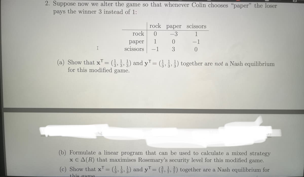 2. Suppose now we alter the game so that whenever Colin chooses "paper" the loser
pays the winner 3 instead of 1:
I
rock paper scissors
rock
0
-3
1
paper
1
0
-1
scissors -1
3
0
(a) Show that x¹ = (3,3,3) and y¹ = (,) together are not a Nash equilibrium
for this modified game.
(b) Formulate a linear program that can be used to calculate a mixed strategy
x EA(R) that maximises Rosemary's security level for this modified game.
(c) Show that x¹ = (3,3,3) and y¹ = (,,) together are a Nash equilibrium for
this game