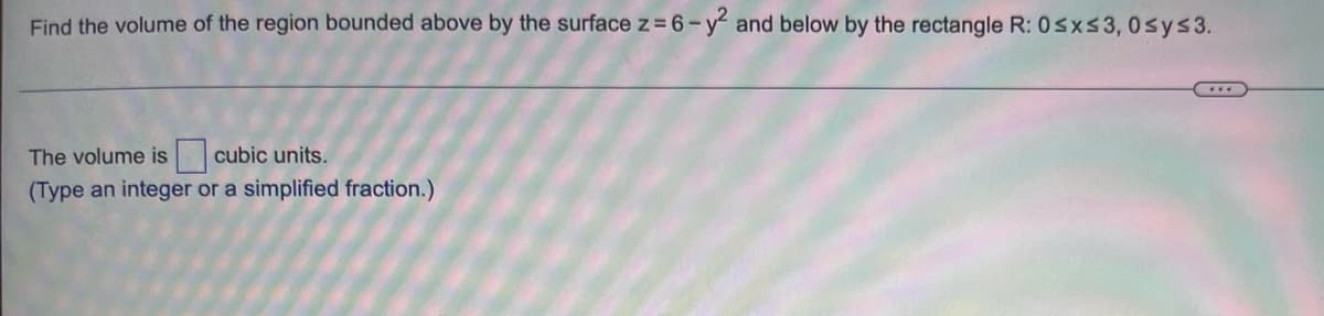 Find the volume of the region bounded above by the surface z= 6-y and below by the rectangle R: 0sxs3, 0sys3.
The volume is cubic units.
(Type an integer or a simplified fraction.)
