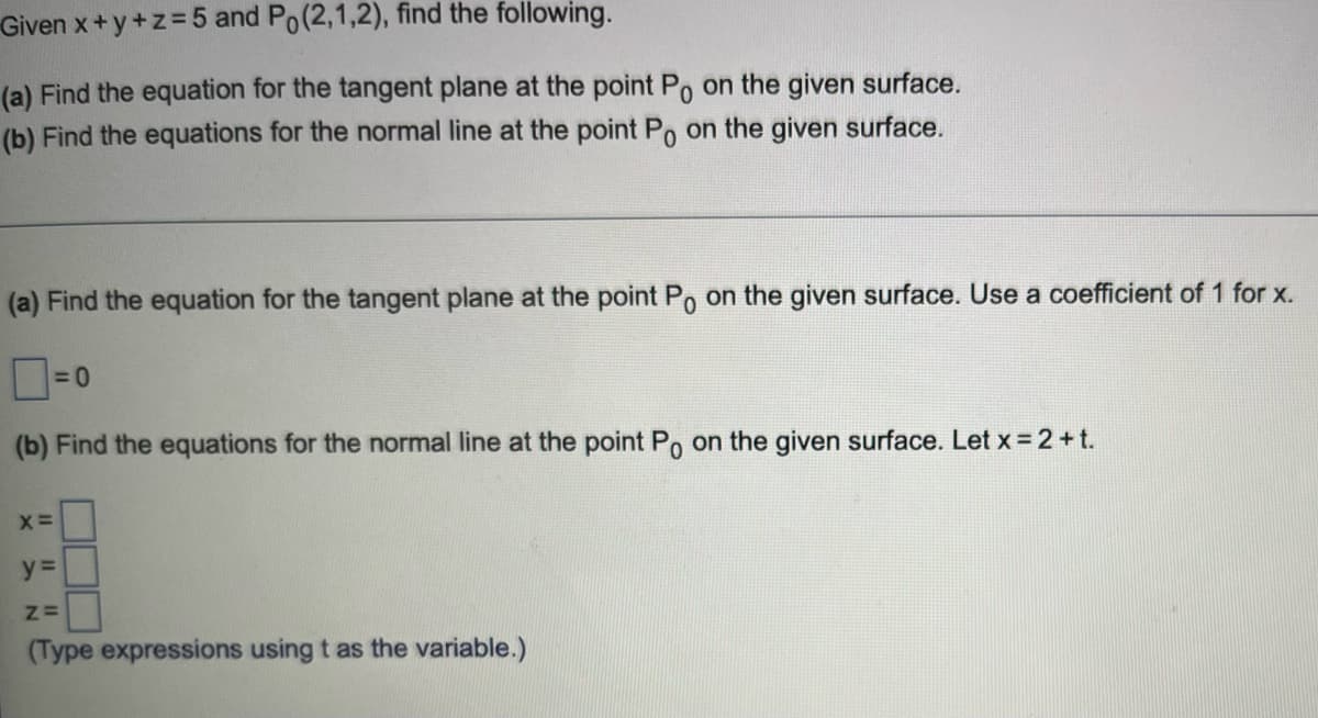 Given x+y+z=5 and Po(2,1,2), find the following.
(a) Find the equation for the tangent plane at the point Po on the given surface.
(b) Find the equations for the normal line at the point Po on the given surface.
(a) Find the equation for the tangent plane at the point Po on the given surface. Use a coefficient of 1 for x.
(b) Find the equations for the normal line at the point Po on the given surface. Let x =2+t.
y%3=
(Type expressions using t as the variable.)
