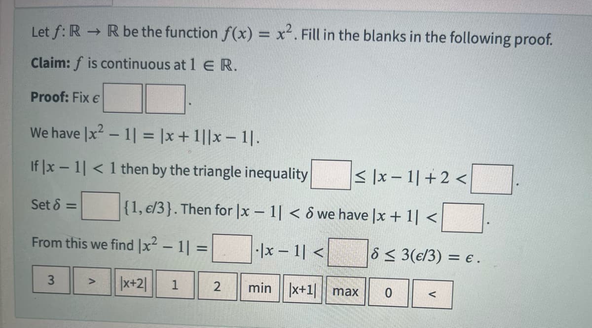 Let f: R → R be the function f(x) = x². Fill in the blanks in the following proof.
Claim: f is continuous at 1 E R.
Proof: Fix €
We have |x² - 1| = |x + 1||x-1|.
If |x-1|< 1 then by the triangle inequality
Set 6 =
≤|x-1| +2<
{1, €/3}. Then for |x-1| < 6 we have |x + 1| <
|x-1| <
From this we find x² - 1] =
|x+2| 1
3
2
min x+1| max
8 ≤ 3(e/3) = e.
0