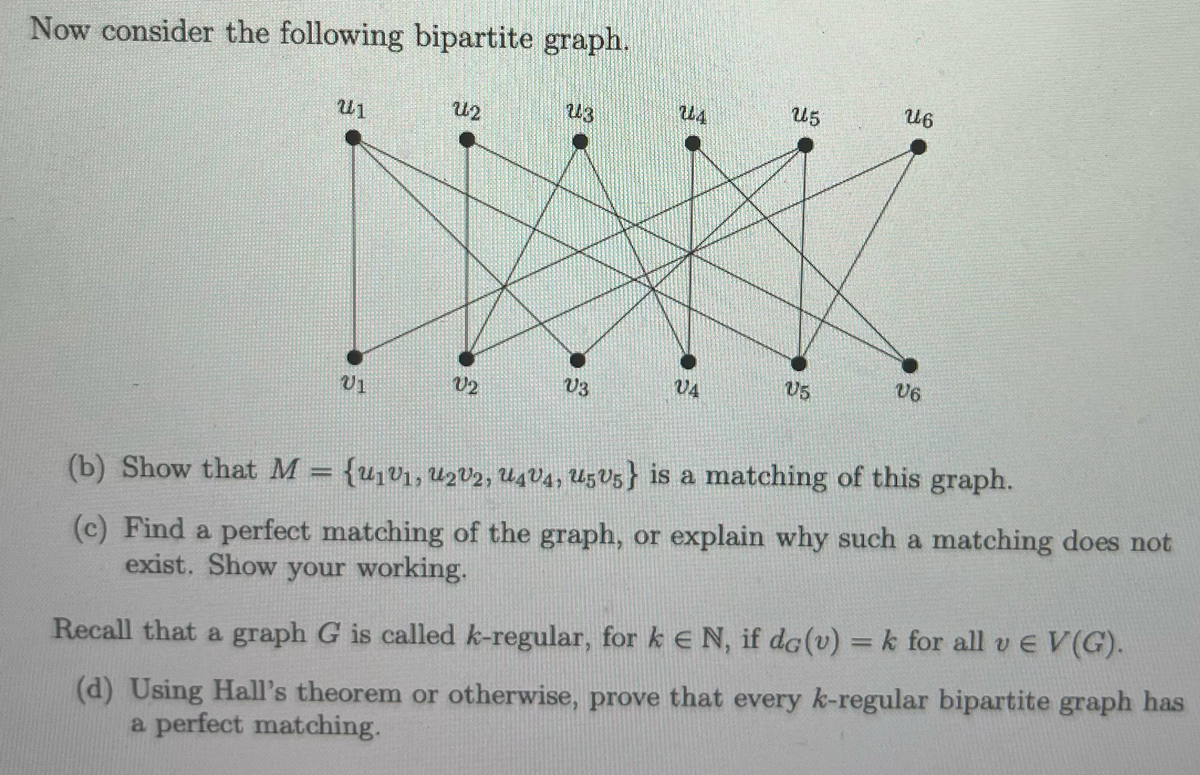 Now consider the following bipartite graph.
26
25
24
23
Առ
ขา
06
Us
04
03
V2
U1
(b) Show that M = {u₁v1, u2v2, u4V4, u5u5} is a matching of this graph.
{U1V1,
(c) Find a perfect matching of the graph, or explain why such a matching does not
exist. Show your working.
Recall that a graph G is called k-regular, for ke N, if dc (v) = k for all vЄ V(G).
(d) Using Hall's theorem or otherwise, prove that every k-regular bipartite graph has
a perfect matching.