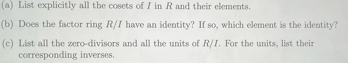 (a) List explicitly all the cosets of I in R and their elements.
(b) Does the factor ring R/I have an identity? If so, which element is the identity?
(c) List all the zero-divisors and all the units of R/I. For the units, list their
corresponding inverses.