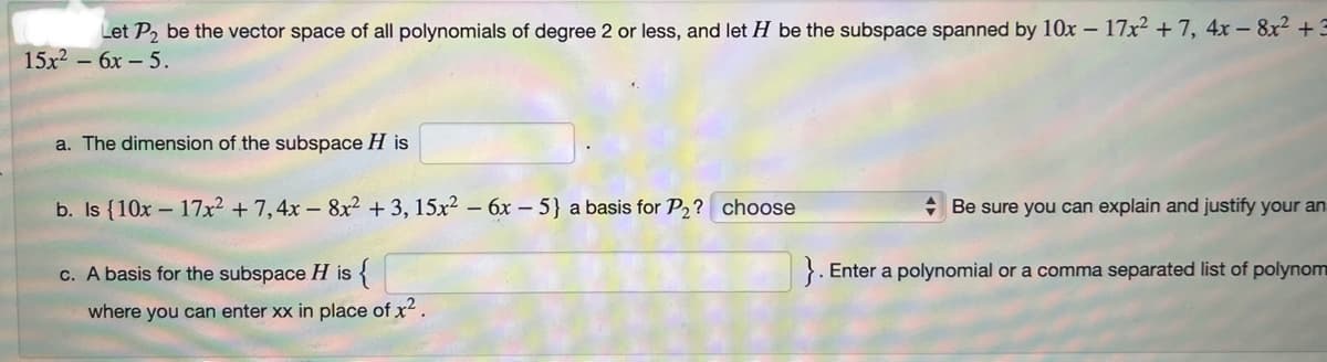 Let P₂ be the vector space of all polynomials of degree 2 or less, and let H be the subspace spanned by 10x - 17x² + 7, 4x - 8x² +3
15x² - 6x - 5.
a. The dimension of the subspace H is
b. Is {10x17x² + 7,4x8x² +3, 15x² - 6x - 5} a basis for P₂? choose
c. A basis for the subspace H is {
where you can enter xx in place of x².
Be sure you can explain and justify your an
}. Enter a polynomial or a comma separated list of polynom