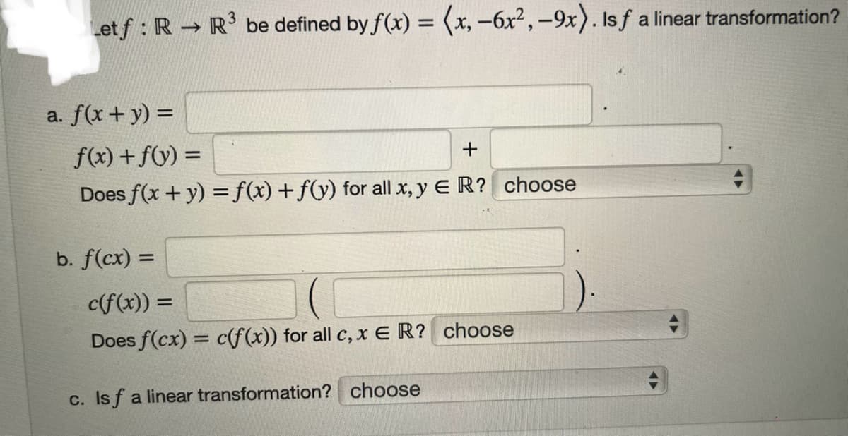 Let f: R → R³ be defined by f(x) = (x, -6x²,-9x). Is f a linear transformation?
a. f(x + y) =
f(x) + f(y) =
+
Does f(x + y) = f(x) + f(y) for all x, y ER? choose
b. f(cx) =
c(f(x)) =
Does f(cx) = c(f(x)) for all c, x ER? choose
c. Is f a linear transformation? choose
+