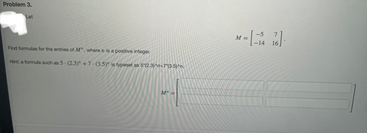 Problem 3.
Let
Find formulas for the entries of M", where n is a positive integer.
Hint: a formula such as 5 (2.3)" +7.(3.5)" is typeset as 5*(2.3)^n+7*(3.5)^n.
M" =
-5
M = [= ₁²4 76]
-14
16