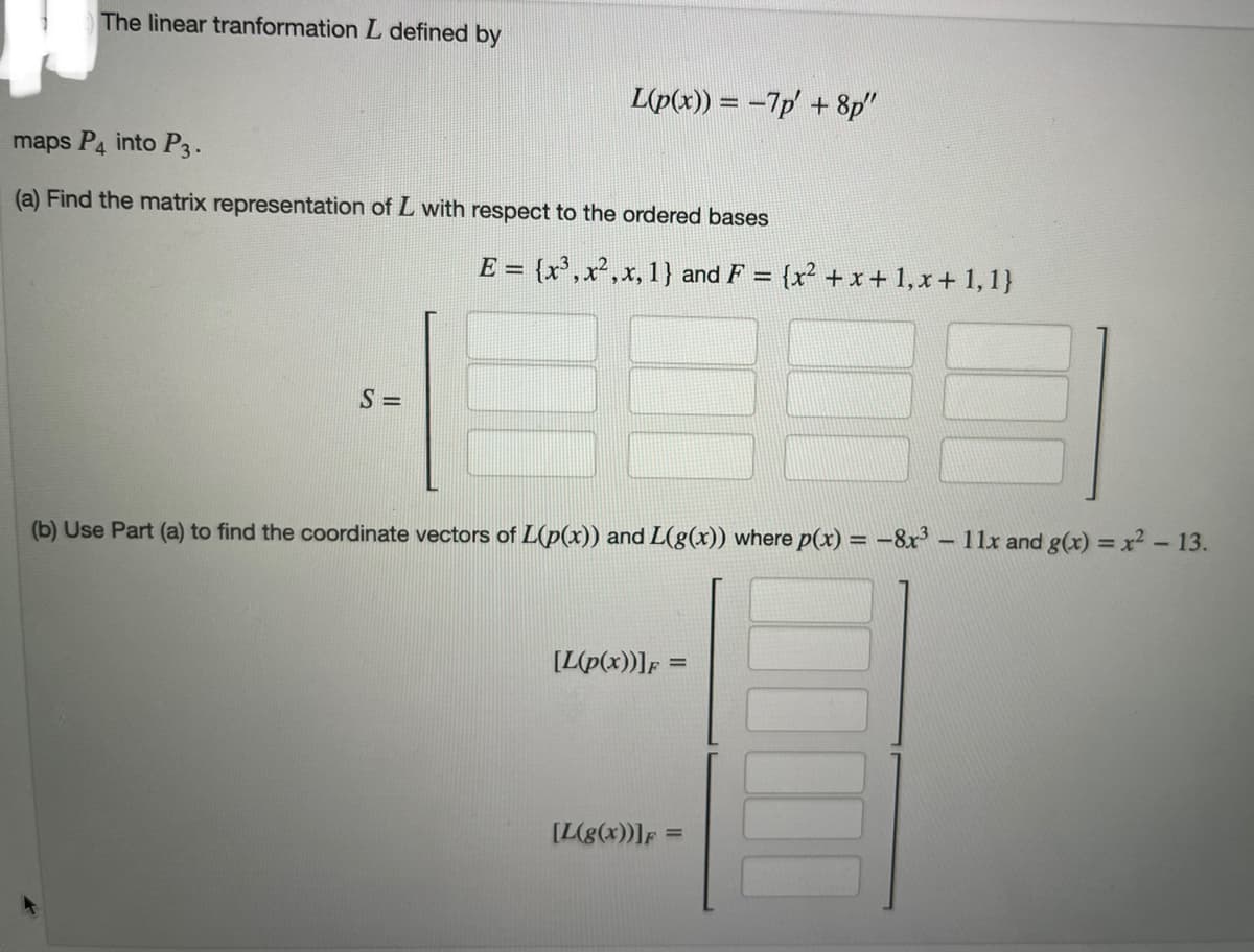 The linear tranformation L defined by
L(p(x)) = -7p' + 8p"
maps P4 into P3.
(a) Find the matrix representation of L with respect to the ordered bases
S=
E = {x³, x², x, 1} and F = {x² + x + 1, x + 1, 1}
(b) Use Part (a) to find the coordinate vectors of L(p(x)) and L(g(x)) where p(x) = -8x³ - 11x and g(x) = x² - 13.
[L(p(x))]F:
[L(g(x))] F =