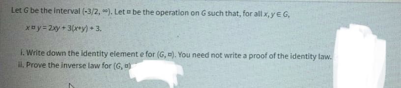 Let G be the interval (-3/2,00). Let be the operation on G such that, for all x, y € G,
xby=2xy + 3(x+y)+3.
i. Write down the identity element e for (G, D). You need not write a proof of the identity law.
ii. Prove the inverse law for (G, a)