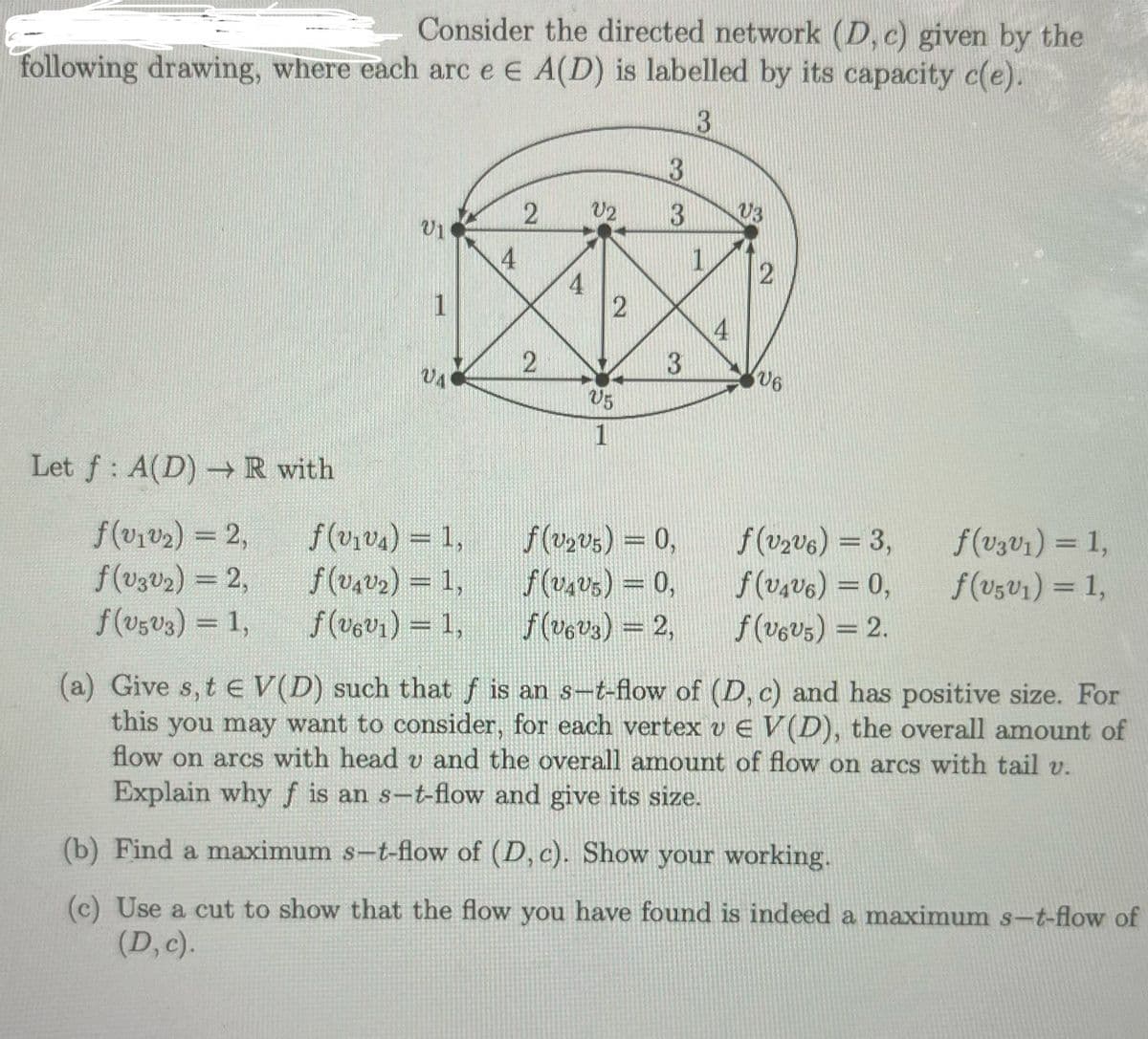 Consider the directed network (D, c) given by the
following drawing, where each arc e E A(D) is labelled by its capacity c(e).
3
Let f A(D) R with
2
V2
33
03
201
4
1
2
4
1
2
4
2
3
U6
UA
U5
1
f(v1v2) = 2,
f(v₁₁) = 1,
f(v2v5) = 0,
f(v2v6) = 3,
f(v3v1) = 1,
f(v3v2) = 2,
f(u422) = 1,
f(v4v5) = 0,
f(v4v6) = 0,
f("501) = 1,
f(v5v3) = 1,
f(v6v1) = 1,
f(v6v3) = 2,
f(v6v5) = 2.
(a) Give s, tЄ V(D) such that f is an s-t-flow of (D, c) and has positive size. For
this you may want to consider, for each vertex v EV(D), the overall amount of
flow on arcs with head v and the overall amount of flow on arcs with tail v.
Explain why f is an s-t-flow and give its size.
(b) Find a maximum s-t-flow of (D, c). Show your working.
(c) Use a cut to show that the flow you have found is indeed a maximum s-t-flow of
(D, c).