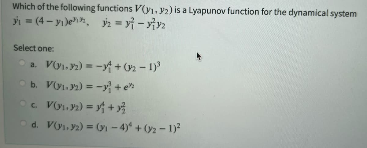 Which of the following functions V(y1, y2) is a Lyapunov function for the dynamical system
y₁ = (4-₁)ex, y2 = y²-y²y₂
Select one:
a. V(v₁.32) = -4+(2-1)³
b. V(v₁.y2) = -²³ +²²
c. V(v₁.92) = ₁ + y/²
C.
Od. V(y₁, y2) = (y₁ - 4)4+ (y2 - 1)²