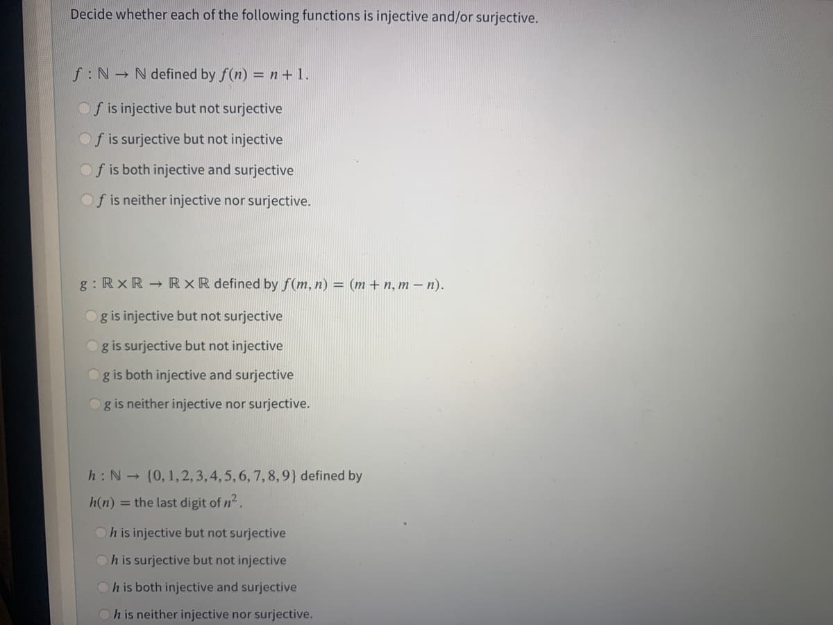 Decide whether each of the following functions is injective and/or surjective.
f: N N defined by f(n) = n+ 1.
Of is injective but not surjective
Of is surjective but not injective
Of is both injective and surjective
Of is neither injective nor surjective.
g : RxR RxR defined by f(m, n) = (m + n, m – n).
g is injective but not surjective
g is surjective but not injective
g is both injective and surjective
g is neither injective nor surjective.
h: N (0, 1,2, 3,4,5,6, 7, 8,9} defined by
h(n)
= the last digit of n2.
Oh is injective but not surjective
Oh is surjective but not injective
h is both injective and surjective
h is neither injective nor surjective.
