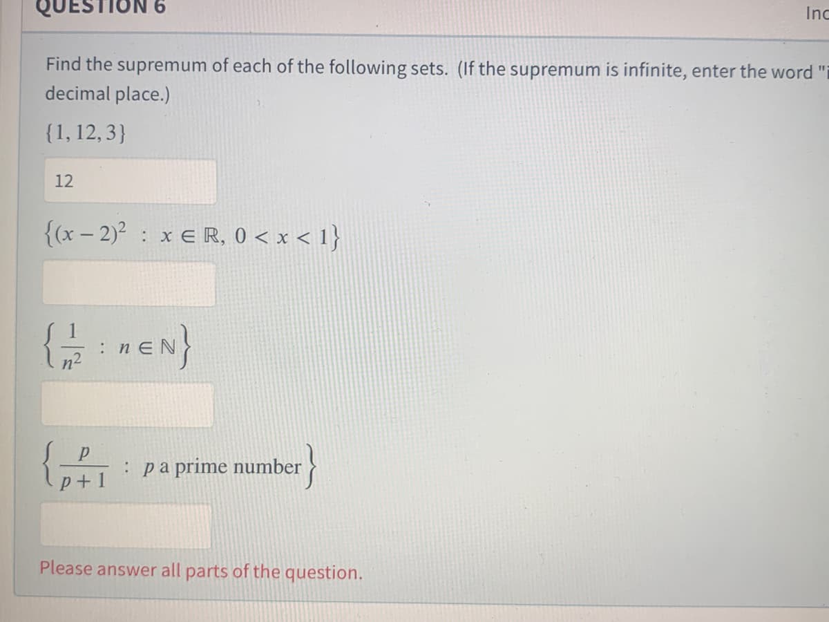 QUESTION 6
Inc
Find the supremum of each of the following sets. (If the supremum is infinite, enter the word "i
decimal place.)
{1, 12, 3}
12
{(x – 2)? : x € R, 0 < x < 1}
: n
n2
: pa prime number
}
p+1
Please answer all parts of the question.
