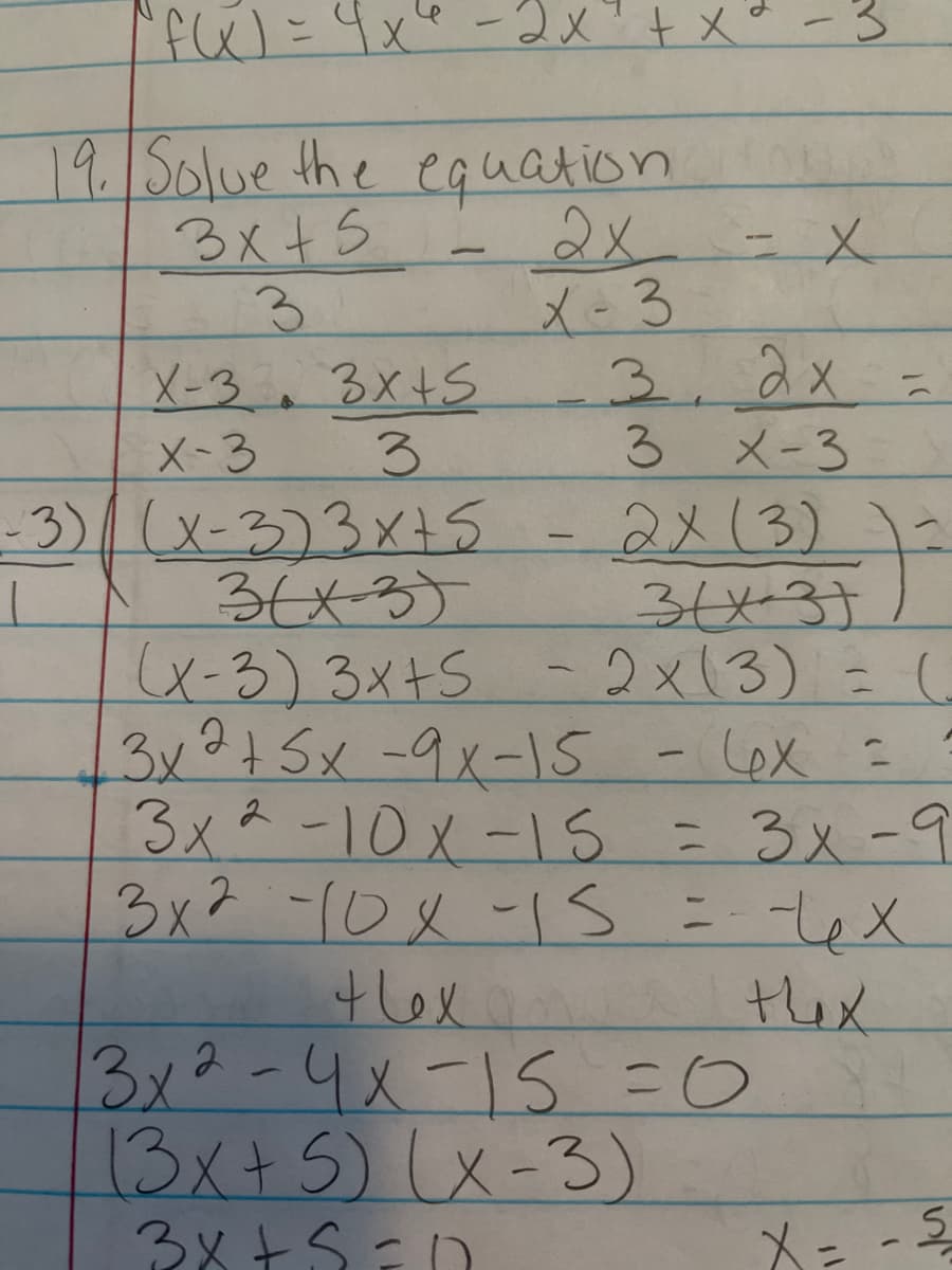 f 4x8-2メ+xー3
19Solue the equation
3x+5
3.
X-3. 3x+S
3.
2x-X
メ-3
3.2x=
3 メー3
2x13)
3x31
of
X-3
-3)/(x-3)3x15
36x3)
(x-3)3x+S - 2x13) = (
3x?+ 5x -9x-1S
3x*-10x-1s = 3x-9
3x2-102-1s =-LeX
tex
3x2-4x-15=0
13x+5)(x-3)
3メとS=D
-
Lex =
thex
