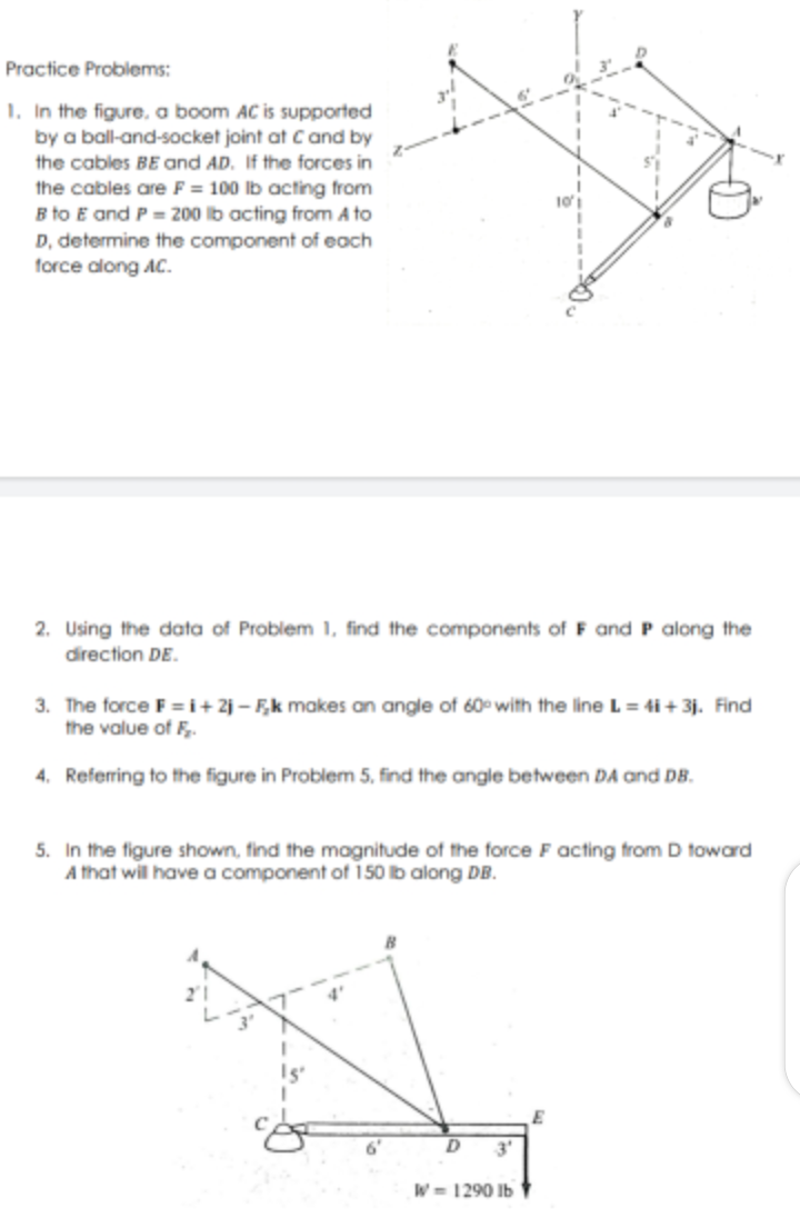 Practice Problems:
1. In the figure, a boom AC is supported
by a ball-and-socket joint at Cand by
the cables BE and AD. If the forces in
the cables are F= 100 lb acting from
B to E and P = 200 lb acting from A to
D, determine the component of each
force along AC.
2. Using the data of Problem 1, find the components of F and P along the
direction DE.
3. The force F = i+ 2j – F,k makes an angle of 60 with the line L = 4i + 3j. Find
the value of F.
4. Referring to the figure in Problem 5, find the angle between DA and DB.
5. In the figure shown, find the magnitude of the force F acting from D toward
A that wil have a component of 150 b along DB.
3'
W= 1290 Ib
