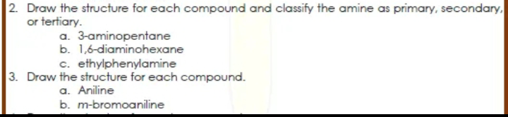 2. Draw the structure for each compound and classify the amine as primary, secondary.
or tertiary.
a. 3-aminopentane
b. 1,6-diaminohexane
c. ethylphenylamine
3. Draw the structure for each compound.
a. Aniline
b. m-bromoaniline
