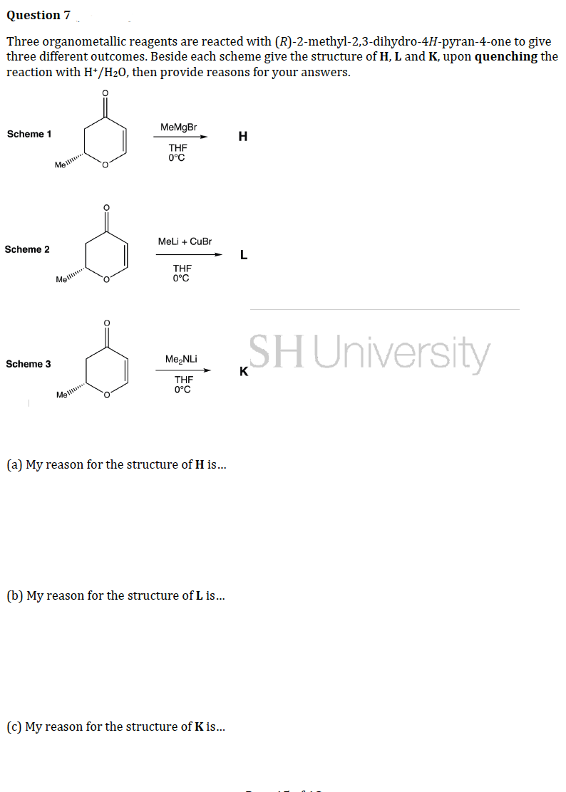 Question 7
Three organometallic reagents are reacted with (R)-2-methyl-2,3-dihydro-4H-pyran-4-one to give
three different outcomes. Beside each scheme give the structure of H, L and K, upon quenching the
reaction with H+/H₂O, then provide reasons for your answers.
-8
Scheme 1
MeMgBr
H
THF
0°C
Mel!!!..
Scheme 2
MeLi + CuBr
L
THF
0°C
Scheme 3
SH University
Me₂NLi
К
THF
0°C
Mell
(a) My reason for the structure of H is...
(b) My reason for the structure of L is...
(c) My reason for the structure of K is...
Mell