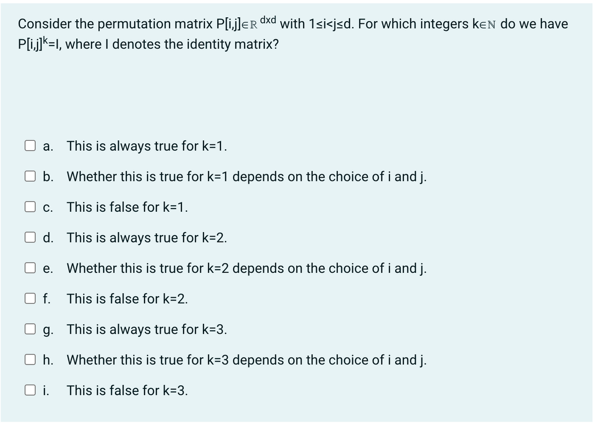 dxd
Consider the permutation matrix P[i,j]ER with 1<i<j≤d. For which integers KEN do we have
P[i,j]K=I, where I denotes the identity matrix?
a. This is always true for k=1.
b. Whether this is true for k=1 depends on the choice of i and j.
c. This is false for k=1.
d.
e.
O f.
This is always true for k=2.
Whether this is true for k=2 depends on the choice of i and j.
This is false for k=2.
g.
This is always true for k=3.
Oh. Whether this is true for k=3 depends on the choice of i and j.
Oi. This is false for k=3.